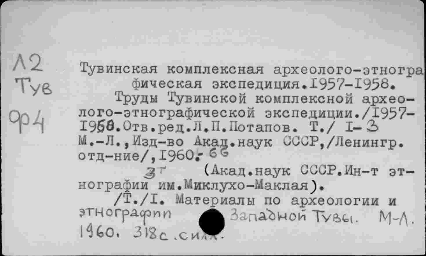 ﻿А2 Tye 9P4
Тувинская комплексная археолого-этногра фическая экспедиция.1957-1958» Труды Тувинской комплексной археолого-этнографической экспедиции./1957-1956.Отв.ред.Л.П.Потапов. T./ I— 3 М.-Л.,Изд-во Акад.наук ОССР,/Ленингр. отд-ние/,I960,-gr (Акад.наук СССР.Ин-т этнографии им.Миклухо-Маклая).
/Т./I. Материалы по археологии и этн о грдср и и	ЗагіАЬічои Туйон.
iHo. ЗЈЗс.сиЖ